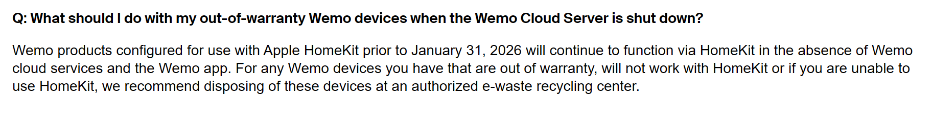 Belkin offical FAQ: Q: What should I do with my out-of-warranty Wemo devices when the Wemo Cloud Server is shut down? Wemo products configured for use with Apple HomeKit prior to January 31, 2026 will continue to function via HomeKit in the absence of Wemo cloud services and the Wemo app. For any Wemo devices you have that are out of warranty, will not work with HomeKit or if you are unable to use HomeKit, we recommend disposing of these devices at an authorized e-waste recycling center.